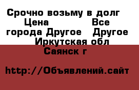 Срочно возьму в долг › Цена ­ 50 000 - Все города Другое » Другое   . Иркутская обл.,Саянск г.